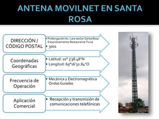 • Prolongación Av. Lara sector Santa Rosa
Estacionamiento RestauranteTiuna
• 3001
DIRECCIÓN /
CÓDIGO POSTAL
• Latitud: 10° 3'38.48"N
• Longitud: 69°16'32.84"O
Coordenadas
Geográficas
• Mecánica y Electromagnética
Ondas Guiadas
Frecuencia de
Operación
• Recepción y transmisión de
comunicaciones telefónicas
Aplicación
Comercial
 