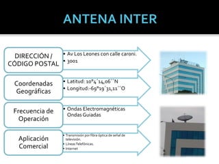 • Av Los Leones con calle caroni.
• 3001
DIRECCIÓN /
CÓDIGO POSTAL
• Latitud: 10°4´14,06´´N
• Longitud:-69°19´31,11´´O
Coordenadas
Geográficas
• Ondas Electromagnéticas
Ondas Guiadas
Frecuencia de
Operación
• Transmisión por fibra óptica de señal de
televisión.
• LíneasTelefónicas.
• Internet
Aplicación
Comercial
 