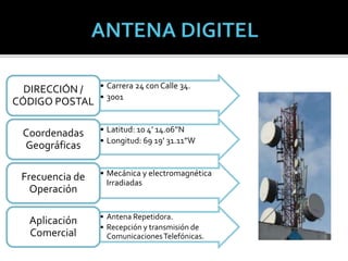 • Carrera 24 con Calle 34.
• 3001
DIRECCIÓN /
CÓDIGO POSTAL
• Latitud: 10 4’ 14.06’’N
• Longitud: 69 19’ 31.11”W
Coordenadas
Geográficas
• Mecánica y electromagnética
Irradiadas
Frecuencia de
Operación
• Antena Repetidora.
• Recepción y transmisión de
ComunicacionesTelefónicas.
Aplicación
Comercial
 