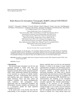 Indian Journal of Radio & Space Physics
Vol 41, April 2012, pp 162-167

Radio Beacon for Ionospheric Tomography (RaBIT) onboard YOUTHSAT:
Preliminary results
T K Pant1,$,*, P Sreelatha1, N Mridula1, S Trivedi2, R M Das3, S Koli4, R Sharma5, J Girija1, Arun Alex1, K K Mukundan1,
S B Shukla1, P Purushottaman1, J N Santosh1, Biju Thomas1, M Srikant6, R Sridharan7, K Krishnamoorthy1, Ratan Bisht8,
D V A Raghavamurthy6, M P T Chamy8 & J D Rao9
1

Vikram Sarabhai Space Centre, Trivandrum 695 022
Space Science Office, ISRO, Antariksh Bhavan, New BEL Road, Bangalore 560 231
3
National Physical Laboratory, Dr K S Krishnan Marg, New Delhi 110 012
4
National Balloon Facility, TIFR, P B No 5, ECIL P O, Hyderabad 500 762
5
Master Control Facility, Ayodhya Nagar, N Sector, Bhopal, 462 041
6
ISRO Satellite Centre, PB No 1795, Vimanapura Post, Bangalore 560 017
7
Physical Research Laboratory, Navrangpura, Ahmedabad 380 009, Gujarat
8
Space Application Centre, Jodhpur Tekra, Ambawadi Vistar P O, Ahmedabad 380 015
9
ISRO Satellite Tracking Centre, Bangalore 560 058
$
E-mail: tarun_kumar@vssc.gov.in
2

Received: November 2011; accepted 23 April 2012
This paper presents, for the first time, a few tomograms obtained using India’s own Radio Beacon for Ionospheric
Tomography (RaBIT) onboard YOUTHSAT, a small satellite dedicated for the terrestrial upper atmospheric studies. The
tomograms presented here, were obtained during the beginning of the solar cycle 24, and clearly demonstrate the potential of
the tomography technique to investigate the large scale ionospheric processes over the Indian longitude region.
Keywords: Ionospheric tomography, Radio beacon, Equatorial ionization anomaly (EIA), Equatorial spread-F (ESF), Total
electron content (TEC)
PACS No.: 94.20.dt

1 Introduction
The terrestrial upper atmosphere over the low and
equatorial latitudes is replete with large scale
plasma/neutral processes such as the equatorial
ionization anomaly (EIA) and the equatorial spread-F
(ESF), which significantly influence the distribution
of the ionization as a function of altitude, latitude,
longitude and time1. Understanding these processes
and modeling them pose challenges due to their
highly dynamical nature and large spatial and
temporal variability even during geomagnetically
quiet
conditions.
The
geomagnetic
storms
significantly alter the background ionospheric and
thermospheric structure, energetic and dynamics and
as a consequence modify the major equatorial
ionospheric processes2.
In the recent years, it has become clear that the
understanding of the ionosphere and the processes

therein, especially those over the low and equatorial
latitudes, is central to the design of many modern
communication, navigation and positioning systems.
This is because the position accuracy achievable from
navigation satellites is largely affected by the
intervening ionosphere. The range error is directly
proportional to the total electron content (TEC) along
the ray path. With the increasing use of satellites for
navigation and positioning (GPS, GLONASS, etc.),
characterization and modeling of the ionosphere
(its spatial and temporal variability) has become
extremely important. This includes understanding /
modeling of the processes of the ionospherethermosphere system and its response to the various
external forcings so as to reach a level of predictive
capability3. This requires the knowledge regarding
how the ionospheric plasma distribution occurs as a
function of altitude over a large latitude region and

 