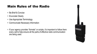 Main Rules of the Radio
• Be Brief & Concise
• Enunciate Clearly
• Use Appropriate Terminology
• Communicate Necessary Information
• If your agency provides “formats” or scripts, it’s important to follow them
every call to help ensure all the parts of effective radio communication
are being used.
 
