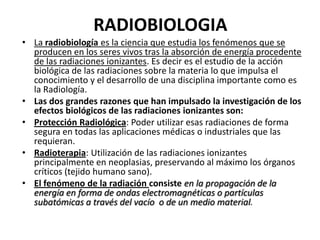 RADIOBIOLOGIA
• La radiobiología es la ciencia que estudia los fenómenos que se
  producen en los seres vivos tras la absorción de energía procedente
  de las radiaciones ionizantes. Es decir es el estudio de la acción
  biológica de las radiaciones sobre la materia lo que impulsa el
  conocimiento y el desarrollo de una disciplina importante como es
  la Radiología.
• Las dos grandes razones que han impulsado la investigación de los
  efectos biológicos de las radiaciones ionizantes son:
• Protección Radiológica: Poder utilizar esas radiaciones de forma
  segura en todas las aplicaciones médicas o industriales que las
  requieran.
• Radioterapia: Utilización de las radiaciones ionizantes
  principalmente en neoplasias, preservando al máximo los órganos
  críticos (tejido humano sano).
• El fenómeno de la radiación consiste en la propagación de la
  energía en forma de ondas electromagnéticas o partículas
  subatómicas a través del vacío o de un medio material.
 