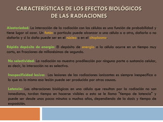 CARACTERÍSTICAS DE LOS EFECTOS BIOLÓGICOS DE LAS RADIACIONES Aleatoriedad :  La interacción de la radiación con las células es una función de probabilidad y tiene lugar al azar. Un  fotón  o partícula puede alcanzar a una célula o a otra, dañarla o no dañarla y si la daña puede ser en el  núcleo  o en el  citoplasma .  Rápido depósito de energía:  El depósito de  energía  a la célula ocurre en un tiempo muy corto, en fracciones de millonésimas de segundo.  No selectividad :  La radiación no muestra predilección por ninguna parte o sustancia celular, es decir, la interacción no es selectiva.  Inespecificidad lesiva:  Las lesiones de las radiaciones ionizantes es siempre inespecífica o lo que es lo mismo esa lesión puede ser producida por otras causas. Latencia:  Las alteraciones biológicas en una célula que resultan por la radiación no son inmediatas, tardan tiempo en hacerse visibles a esto se le llama "tiempo de latencia" y puede ser desde unos pocos minutos o muchos años, dependiendo de la dosis y tiempo de exposición. 
