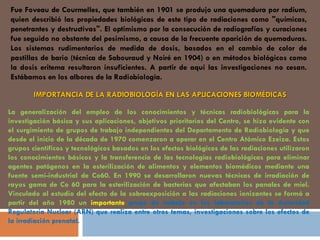 Fue Foveau de Courmelles, que también en 1901 se produjo una quemadura por radium, quien describió las propiedades biológicas de este tipo de radiaciones como "químicas, penetrantes y destructivas". El optimismo por la consecución de radiografías y curaciones fue seguido no obstante del pesimismo, a causa de la frecuente aparición de quemaduras. Los sistemas rudimentarios de medida de dosis, basados en el cambio de color de pastillas de bario (técnica de Sabouraud y Noiré en 1904) o en métodos biológicos como la dosis eritema resultaron insuficientes. A partir de aquí las investigaciones no cesan. Estábamos en los albores de la Radiobiología.  IMPORTANCIA DE LA RADIOBIOLOGÍA EN LAS APLICACIONES BIOMÉDICAS La generalización del empleo de los conocimientos y técnicas radiobiológicas para la investigación básica y sus aplicaciones, objetivos prioritarios del Centro, se hizo evidente con el surgimiento de grupos de trabajo independientes del Departamento de Radiobiología y que desde el inicio de la década de 1970 comenzaron a operar en el Centro Atómico Ezeiza. Estos grupos científicos y tecnológicos basados en los efectos biológicos de las radiaciones utilizaron los conocimientos básicos y la transferencia de las tecnologías radiobiológicas para eliminar agentes patógenos en la esterilización de alimentos y elementos biomédicos mediante una fuente semi-industrial de Co60. En 1990 se desarrollaron nuevas técnicas de irradiación de rayos gama de Co 60 para la esterilización de bacterias que afectaban los panales de miel. Vinculado al estudio del efecto de la sobreexposición a las radiaciones ionizantes se formó a partir del año 1980 un  importante  grupo de trabajo en los laboratorios de la Autoridad Regulatoria Nuclear (ARN) que realiza entre otros temas, investigaciones sobre los efectos de la irradiación prenatal.  