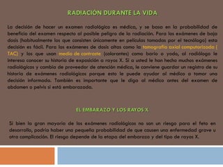 RADIACIÓN DURANTE LA VIDA   La decisión de hacer un examen radiológico es médica, y se basa en la probabilidad de beneficio del examen respecto al posible peligro de la radiación. Para los exámenes de baja dosis (habitualmente los que consisten únicamente en películas tomadas por el tecnólogo) esta decisión es fácil. Para los exámenes de dosis altas como la  tomografía axial computarizada ( TAC)  y los que usan  medio de contraste  (colorantes) como bario o yodo, al radiólogo le interesa conocer su historia de exposición a rayos X. Si a usted le han hecho muchos exámenes radiológicos y cambia de proveedor de atención médica, le conviene guardar un registro de su historia de exámenes radiológicos porque esto le puede ayudar al médico a tomar una decisión informada. También es importante que le diga al médico antes del examen de abdomen o pelvis si está embarazada.  EL EMBARAZO Y LOS RAYOS X   Si bien la gran mayoría de los exámenes radiológicos no son un riesgo para el feto en desarrollo, podría haber una pequeña probabilidad de que causen una enfermedad grave u otra complicación. El riesgo depende de la etapa del embarazo y del tipo de rayos X. 