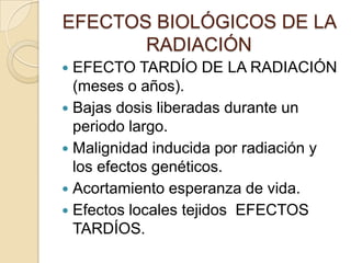 EFECTOS BIOLÓGICOS DE LA
RADIACIÓN
 EFECTO TARDÍO DE LA RADIACIÓN
(meses o años).
 Bajas dosis liberadas durante un
periodo largo.
 Malignidad inducida por radiación y
los efectos genéticos.
 Acortamiento esperanza de vida.
 Efectos locales tejidos EFECTOS
TARDÍOS.
 