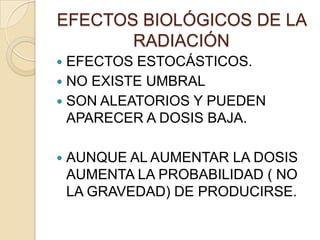 EFECTOS BIOLÓGICOS DE LA
RADIACIÓN
 EFECTOS ESTOCÁSTICOS.
 NO EXISTE UMBRAL
 SON ALEATORIOS Y PUEDEN
APARECER A DOSIS BAJA.
 AUNQUE AL AUMENTAR LA DOSIS
AUMENTA LA PROBABILIDAD ( NO
LA GRAVEDAD) DE PRODUCIRSE.
 