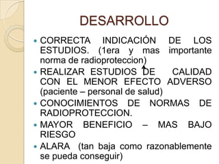 DESARROLLO
 CORRECTA INDICACIÓN DE LOS
ESTUDIOS. (1era y mas importante
norma de radioproteccion)
 REALIZAR ESTUDIOS DE CALIDAD
CON EL MENOR EFECTO ADVERSO
(paciente – personal de salud)
 CONOCIMIENTOS DE NORMAS DE
RADIOPROTECCION.
 MAYOR BENEFICIO – MAS BAJO
RIESGO
 ALARA (tan baja como razonablemente
se pueda conseguir)
 