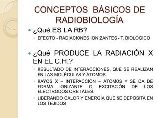 CONCEPTOS BÁSICOS DE
RADIOBIOLOGÍA
 ¿Qué ES LA RB?
◦ EFECTO - RADIACIONES IONIZANTES - T. BIOLÓGICO
 ¿Qué PRODUCE LA RADIACIÓN X
EN EL C.H.?
◦ RESULTADO DE INTERACCIONES, QUE SE REALIZAN
EN LAS MOLÉCULAS Y ÁTOMOS.
◦ RAYOS X – INTERACCIÓN – ÁTOMOS = SE DA DE
FORMA IONIZANTE O EXCITACIÓN DE LOS
ELECTRODOS ORBITALES.
◦ LIBERANDO CALOR Y ENERGÍA QUE SE DEPOSITA EN
LOS TEJIDOS
 