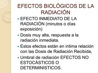 EFECTOS BIOLÓGICOS DE LA
RADIACIÓN
 EFECTO INMEDIATO DE LA
RADIACIÓN (minutos o días
exposición)
 Dosis muy alta, respuesta a la
radiación inmediata.
 Estos efectos están en intima relación
con las Dosis de Radiación Recibida,
 Umbral de radiación EFECTOS NO
ESTOCÁSTICOS O
DETERMINISTICOS.
 
