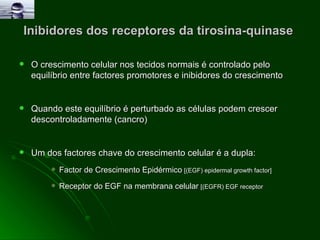 Inibidores dos receptores da tirosina-quinase  O crescimento celular nos tecidos normais é controlado pelo equilíbrio entre factores promotores e inibidores do crescimento Quando este equilíbrio é perturbado as células podem crescer descontroladamente (cancro) Um dos factores chave do crescimento celular é a dupla: Factor de Crescimento Epidérmico   [(EGF) epidermal growth factor]   Receptor do EGF na membrana celular   [(EGFR) EGF receptor 