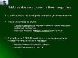 Inibidores dos receptores da tirosina-quinase  O status funcional do EGFR pode ser medido (imunohistoquímica) Tratamento dirigido ao EGFR: Anticorpos monoclonais  dirigidos ao domínio externo do receptor (cetuximab, trastuzumab)  Moléculas inibidoras da  tirosina quinase  (domínio interno)  A actividade da EGFR-TK nos tumores pode comprometer os resultados do tratamento com radiações: Bloqueio do efeito citotóxico da radiação  Aumento da repopulação tumoral  