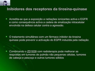 Inibidores dos receptores da tirosina-quinase  Acredita-se que a exposição a radiações ionizantes activa o EGFR e como consequência activa a cadeia de sinalização intracelular envolvida na defesa celular contra a agressão. O tratamento simultâneo com um fármaco inibidor da tirosina quinase pode prevenir a activação do EGFR induzida pela radiação. Combinando o  ZD1839  com radioterapia pode melhorar as respostas em tumores de pulmão não pequenas células, tumores de cabeça e pescoço e outros tumores sólidos 