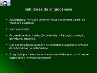 Inibidores da angiogénese Angiogénese : formação de novos vasos sanguíneos a partir de vasos pré-existentes  Rara em adultos  Ocorre durante a cicatrização de feridas, inflamação, ovulação, gravidez ou isquémia. Nos tumores assegura aporte de nutrientes e oxigénio e remoção de subprodutos do metabolismo É regulada por moléculas activadoras e inibidoras actuando sobre certos genes no tecido hospedeiro 