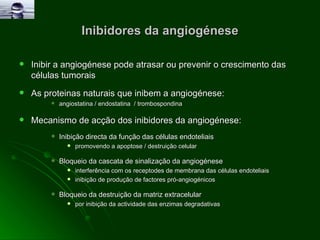 Inibidores da angiogénese Inibir a angiogénese pode atrasar ou prevenir o crescimento das células tumorais As proteinas naturais que inibem a angiogénese: angiostatina / endostatina  / trombospondina  Mecanismo de acção dos inibidores da angiogénese:  Inibição directa da função das células endoteliais  promovendo a apoptose / destruição celular Bloqueio da cascata de sinalização da angiogénese interferência com os receptodes de membrana das células endoteliais  inibição de produção de factores pró-angiogénicos Bloqueio da destruição da matriz extracelular  por inibição da actividade das enzimas degradativas 