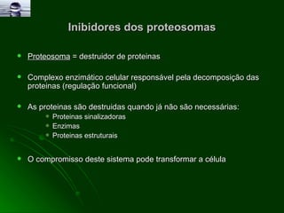 Inibidores dos proteosomas Proteosoma  = destruidor de proteinas  Complexo enzimático celular responsável pela decomposição das proteinas (regulação funcional) As proteinas são destruidas quando já não são necessárias: Proteinas sinalizadoras  Enzimas  Proteinas estruturais O compromisso deste sistema pode transformar a célula 