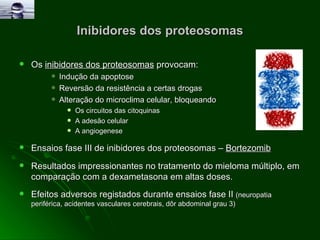 Inibidores dos proteosomas Os  inibidores dos proteosomas  provocam: Indução da apoptose  Reversão da resistência a certas drogas  Alteração do microclima celular, bloqueando  Os circuitos das citoquinas  A adesão celular  A angiogenese   Ensaios fase III de inibidores dos proteosomas –  Bortezomib Resultados impressionantes no tratamento do mieloma múltiplo, em comparação com a dexametasona em altas doses. Efeitos adversos registados durante ensaios fase II  (neuropatia periférica, acidentes vasculares cerebrais, dôr abdominal grau 3) 
