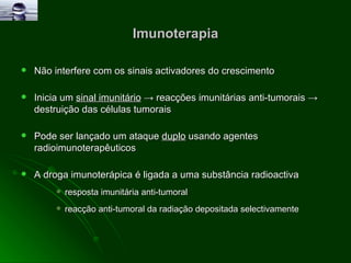 Imunoterapia Não interfere com os sinais activadores do crescimento Inicia um  sinal imunitário   ->  reacções imunitárias anti-tumorais  ->  destruição das células tumorais  Pode ser lançado um ataque  duplo  usando agentes radioimunoterapêuticos A droga imunoterápica é ligada a uma substância radioactiva resposta imunitária anti-tumoral reacção anti-tumoral da radiação depositada selectivamente 