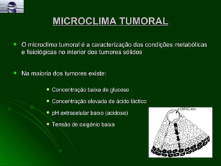 MICROCLIMA TUMORAL O microclima tumoral é a caracterização das condições metabólicas e fisiológicas no interior dos tumores sólidos Na maioria dos tumores existe:  Concentração baixa de glucose  Concentração elevada de ácido láctico  pH extracelular baixo (acidose)  Tensão de oxigénio baixa  