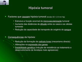 Hipóxia tumoral  Factores que  causam  hipóxia tumoral  (tensão O2 < 2.5 mm Hg) Estrutura e função anormal da  microvascularização  tumoral Aumento das distâncias de  difusão  entre os vasos e as células tumorais Redução da capacidade de transporte de oxigénio do  sangue   Consequências  da hipóxia: Redução da formação de  radicais livres  (mecanismo directo) Alterações na  expressão dos genes   Instabilidade genética  (indução de resistência ao tratamento e desenvolvimento de fenotipos mais agressivos) 