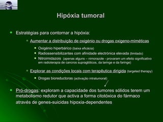 Hipóxia tumoral  Estratégias para contornar a hipóxia: Aumentar a distribuição de oxigénio ou drogas oxigeno-miméticas Oxigénio hiperbárico  (baixa eficácia) Radiossensibilizantes com afinidade electrónica elevada  (limitado) Nitroimidazois  (apenas alguns – nimorazole - provaram um efeito significativo em radioterapia de cancros supraglóticos, da laringe e da faringe) Explorar as condições locais com terapêutica dirigida   (targeted therapy) Drogas bioreductoras  (activação intratumoral) Pró-drogas : e xploram a capacidade dos tumores sólidos terem um metabolismo redutor  que activa a forma citotóxica do fármaco através de  genes-suicidas hipoxia-dependentes   