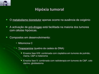 Hipóxia tumoral O  metabolismo bioredutor  apenas ocorre na ausência de oxigénio A activação de  pró-drogas  está facilitada na maioria dos tumores com células hipóxicas. Compostos em desenvolvimento: Mitomicina C  Tirapazamine  (quebra da cadeia do DNA) Ensaios fase II/III: combinada com cisplatina em tumores de pulmão, mama, C&P e melanoma Ensaios fase II: combinada com radioterapia em tumores de C&P, colo uterino, glioblastoma 