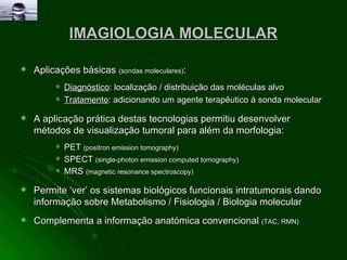 IMAGIOLOGIA MOLECULAR Aplicações básicas  (sondas moleculares) : Diagnóstico : localização / distribuição das moléculas alvo  Tratamento : adicionando um agente terapêutico à sonda molecular A aplicação prática destas tecnologias permitiu desenvolver métodos de visualização tumoral para além da morfologia: PET  (positron emission tomography) SPECT  (single-photon emission computed tomography) MRS  (magnetic resonance spectroscopy) Permite ‘ver’ os sistemas biológicos funcionais intratumorais dando informação sobre Metabolismo / Fisiologia / Biologia molecular  Complementa a informação anatómica convencional  (TAC, RMN) 