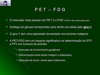 P E T  –  F D G O marcador mais popular em PET é o FDG  (18-fluor fluorodeoxyglucose) Análogo da glicose transportado para dentro da célula pelo  gluc-1 O gluc-1 tem uma expressão aumentada nos tumores malignos  A PET-FDG tem um impacto significativo na determinação do GTV e PTV em tumores de pulmão: Detecção de envolvimento ganglionar Diferenciação entre tecido maligno e atelectasia  Detecção de tumor viável após tratamento 