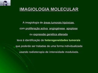 IMAGIOLOGIA MOLECULAR A imagiologia de  áreas tumorais hipóxicas ,  com  proliferação activa ,  angiogénese ,  apoptose   ou  expressão genética alterada   leva à identificação de  heterogeneidades tumorais   que  poderão  ser tratadas de uma forma individualizada usando  radioterapia de intensidade modulada. 