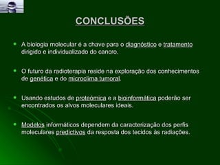 CONCLUSÕES A biologia molecular é a chave para o  diagnóstico  e  tratamento  dirigido e individualizado do cancro. O futuro da radioterapia reside na exploração dos conhecimentos de  genética  e do  microclima tumoral . Usando estudos de  proteómica  e a  bioinformática  poderão ser encontrados os alvos moleculares ideais. Modelos  informáticos dependem da caracterização dos perfis moleculares  predictivos  da resposta dos tecidos às radiações. 