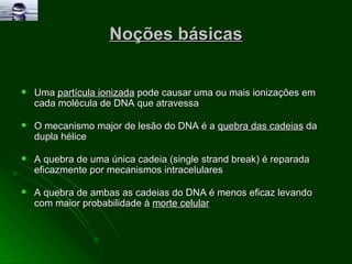 Noções básicas Uma  partícula ionizada  pode causar uma ou mais ionizações em cada molécula de DNA que atravessa O mecanismo major de lesão do DNA é a  quebra das cadeias  da dupla hélice A quebra de uma única cadeia (single strand break) é reparada eficazmente por mecanismos intracelulares A quebra de ambas as cadeias do DNA é menos eficaz levando com maior probabilidade à  morte celular 