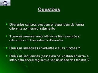 Questões Diferentes cancros evoluem e respondem de forma diferente ao mesmo tratamento Tumores parentemente idênticos têm evoluções diferentes em hospedeiros diferentes Quais as moléculas envolvidas e suas funções ? Quais as sequências (cascatas) de sinalização intra- e inter- celular que regulam a sensibilidade dos tecidos ? 