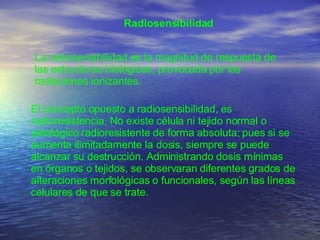 Radiosensibilidad  La radiosensibilidad es la magnitud de respuesta de las estructuras biológicas, provocada por las radia...