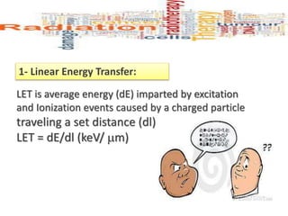 1- Linear Energy Transfer:
LET is average energy (dE) imparted by excitation
and Ionization events caused by a charged particle
traveling a set distance (dl) -
LET = dE/dl (keV/ m)
 