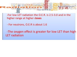 -For low LET radiation the O.E.R. is 2.5-3.0 and in the
higher range at higher doses
- For neutrons, O.E.R is about 1.6
-The oxygen effect is greater for low LET than high
LET radiation
 