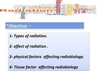 •
*Objectives:
1- Types of radiation.
2- effect of radiation .
3- physical factors affecting radiobiology.
4- Tissue factor affecting radiobiology.
 