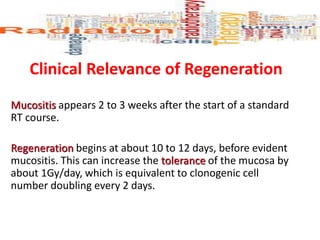 Clinical Relevance of Regeneration
Mucositis appears 2 to 3 weeks after the start of a standard
RT course.
Regeneration begins at about 10 to 12 days, before evident
mucositis. This can increase the tolerance of the mucosa by
about 1Gy/day, which is equivalent to clonogenic cell
number doubling every 2 days.
 
