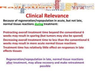 Because of regeneration/repopulation in acute, but not late,
normal tissue reactions during treatment:
Protracting overall treatment time beyond the conventional 6
weeks may result in sparing (but tumors may also be spared)
Decreasing overall treatment time to less than the conventional 6
weeks may result in more acute normal tissue reactions
Treatment time has relatively little effect on responses in late
effects tissues
Regeneration/repopulation in late, normal tissue reactions
after treatment, may allow recovery and make retreatment
possible
Clinical Relevance
 
