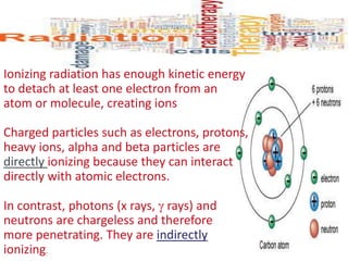 Ionizing radiation has enough kinetic energy
to detach at least one electron from an
atom or molecule, creating ions
Charged particles such as electrons, protons,
heavy ions, alpha and beta particles are
directly ionizing because they can interact
directly with atomic electrons.
In contrast, photons (x rays,  rays) and
neutrons are chargeless and therefore
more penetrating. They are indirectly
ionizing.
 