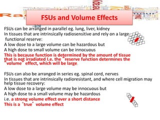 FSUs and Volume Effects
FSUs can be arranged in parallel eg. lung, liver, kidney
In tissues that are intrinsically radiosensitive and rely on a large
functional reserve:
A low dose to a large volume can be hazardous but
A high dose to small volume can be innocuous
This is because function is determined by the amount of tissue
that is not irradiated I.e. the “reserve function determines the
“volume” effect, which will be large.
FSUs can also be arranged in series eg. spinal cord, nerves
In tissues that are intrinsically radioresistant, and where cell migration may
help tissue recovery:
A low dose to a large volume may be innocuous but
A high dose to a small volume may be hazardous
i.e. a strong volume effect over a short distance
This is a ‘true’ volume effect
 