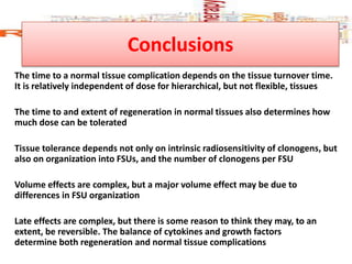 Conclusions
The time to a normal tissue complication depends on the tissue turnover time.
It is relatively independent of dose for hierarchical, but not flexible, tissues
The time to and extent of regeneration in normal tissues also determines how
much dose can be tolerated
Tissue tolerance depends not only on intrinsic radiosensitivity of clonogens, but
also on organization into FSUs, and the number of clonogens per FSU
Volume effects are complex, but a major volume effect may be due to
differences in FSU organization
Late effects are complex, but there is some reason to think they may, to an
extent, be reversible. The balance of cytokines and growth factors
determine both regeneration and normal tissue complications
 