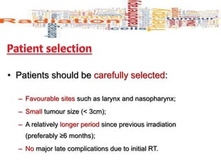 • Patients should be carefully selected:
– Favourable sites such as larynx and nasopharynx;
– Small tumour size (< 3cm);
– A relatively longer period since previous irradiation
(preferably ≥6 months);
– No major late complications due to initial RT.
 