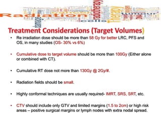 • Re irradiation dose should be more than 58 Gy for better LRC, PFS and
OS, in many studies (OS- 30% vs 6%)
• Cumulative dose to target volume should be more than 100Gy (Either alone
or combined with CT).
• Cumulative RT dose not more than 130Gy @ 2Gy/#.
• Radiation fields should be small.
• Highly conformal techniques are usually required- IMRT, SRS, SRT, etc.
• CTV should include only GTV and limited margins (1.5 to 2cm) or high risk
areas – positive surgical margins or lymph nodes with extra nodal spread.
 