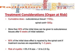 • Cumulative dose – subcutaneous tissue= 110Gy ,
spinal cord= 50Gy.
• More than 90% of the initial dose can be given to subcutaneous
tissues after 6 weeks of initial radiation.
• 60% of the initial dose effect is repaired by the spinal cord if
treatment courses are separated by 1–3 years.
• Risk of myelitis < 6% if # size – 1.8 to 2.0 Gy.
 