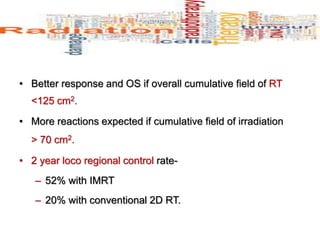 • Better response and OS if overall cumulative field of RT
<125 cm2.
• More reactions expected if cumulative field of irradiation
> 70 cm2.
• 2 year loco regional control rate-
– 52% with IMRT
– 20% with conventional 2D RT.
 