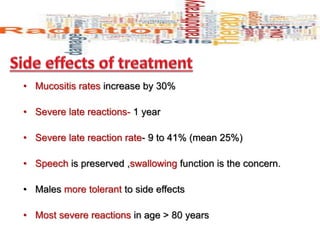 • Mucositis rates increase by 30%
• Severe late reactions- 1 year
• Severe late reaction rate- 9 to 41% (mean 25%)
• Speech is preserved ,swallowing function is the concern.
• Males more tolerant to side effects
• Most severe reactions in age > 80 years
 