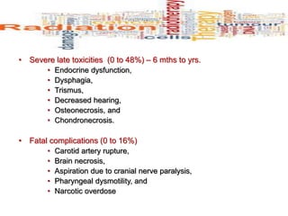 • Severe late toxicities (0 to 48%) – 6 mths to yrs.
• Endocrine dysfunction,
• Dysphagia,
• Trismus,
• Decreased hearing,
• Osteonecrosis, and
• Chondronecrosis.
• Fatal complications (0 to 16%)
• Carotid artery rupture,
• Brain necrosis,
• Aspiration due to cranial nerve paralysis,
• Pharyngeal dysmotility, and
• Narcotic overdose
 