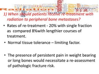 1) When should patients receive re-treatment with
radiation to peripheral bone metastases?
• Rates of re-treatment - 20% with single fraction
as compared 8%with lengthier courses of
treatment.
• Normal tissue tolerance – limiting factor.
• The presence of persistent pain in weight bearing
or long bones would necessitate a re-assessment
of pathologic fracture risk.
 