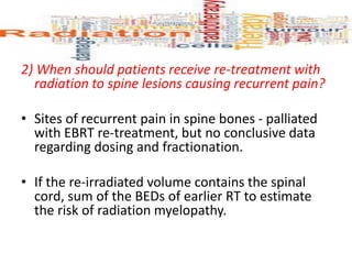2) When should patients receive re-treatment with
radiation to spine lesions causing recurrent pain?
• Sites of recurrent pain in spine bones - palliated
with EBRT re-treatment, but no conclusive data
regarding dosing and fractionation.
• If the re-irradiated volume contains the spinal
cord, sum of the BEDs of earlier RT to estimate
the risk of radiation myelopathy.
 