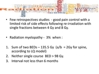 • Few retrospectives studies - good pain control with a
limited risk of side effects following re-irradiation with
single fractions between 4 Gy and 8 Gy.
• Radiation myelopathy - 3% when :
1. Sum of two BEDs – 135.5 Gy (a/b = 2Gy for spine,
according to LQ model)
2. Neither single course BED > 98 Gy.
3. Interval not less than 6 months
 